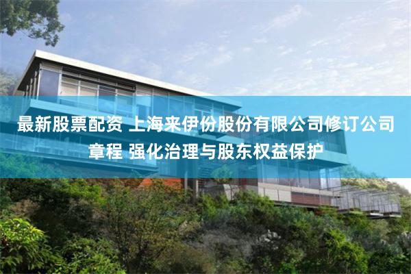 最新股票配资 上海来伊份股份有限公司修订公司章程 强化治理与股东权益保护