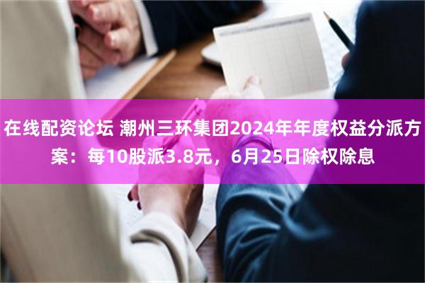 在线配资论坛 潮州三环集团2024年年度权益分派方案：每10股派3.8元，6月25日除权除息