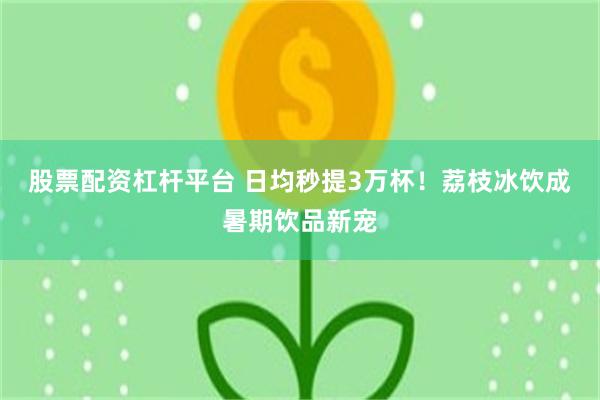 股票配资杠杆平台 日均秒提3万杯！荔枝冰饮成暑期饮品新宠