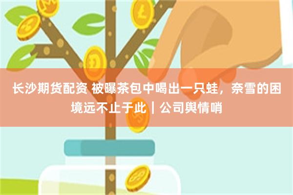 长沙期货配资 被曝茶包中喝出一只蛙，奈雪的困境远不止于此｜公司舆情哨