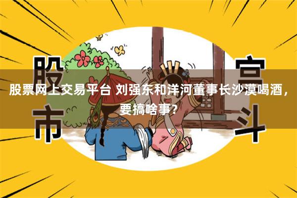 股票网上交易平台 刘强东和洋河董事长沙漠喝酒，要搞啥事？