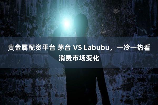 贵金属配资平台 茅台 VS Labubu，一冷一热看消费市场变化