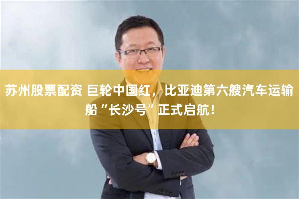 苏州股票配资 巨轮中国红，比亚迪第六艘汽车运输船“长沙号”正式启航！