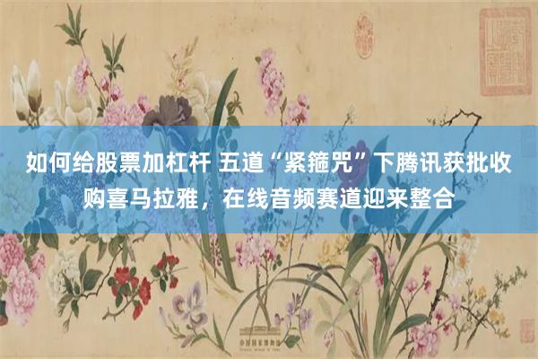 如何给股票加杠杆 五道“紧箍咒”下腾讯获批收购喜马拉雅，在线音频赛道迎来整合