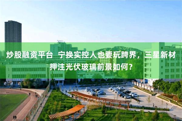 炒股融资平台  宁换实控人也要玩跨界，三星新材押注光伏玻璃前景如何？