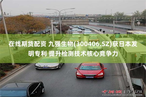 在线期货配资 九强生物(300406.SZ)获日本发明专利 提升检测技术核心竞争力