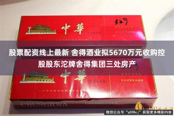 股票配资线上最新 舍得酒业拟5670万元收购控股股东沱牌舍得集团三处房产