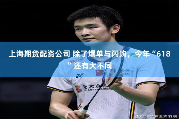 上海期货配资公司 除了爆单与闪购，今年“618”还有大不同