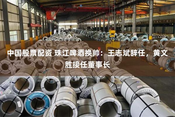 中国股票配资 珠江啤酒换帅：王志斌辞任，黄文胜接任董事长