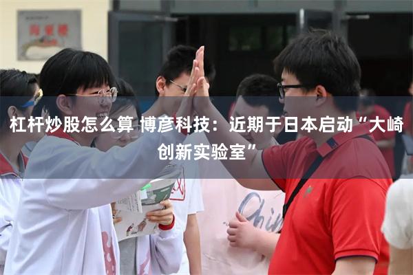 杠杆炒股怎么算 博彦科技：近期于日本启动“大崎创新实验室”