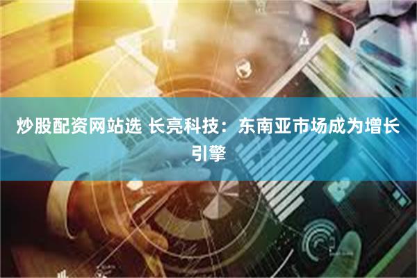 炒股配资网站选 长亮科技：东南亚市场成为增长引擎