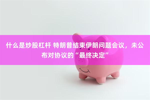 什么是炒股杠杆 特朗普结束伊朗问题会议，未公布对协议的“最终决定”