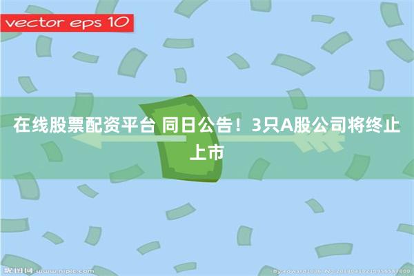 在线股票配资平台 同日公告！3只A股公司将终止上市