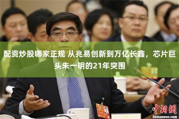 配资炒股哪家正规 从兆易创新到万亿长鑫，芯片巨头朱一明的21年突围