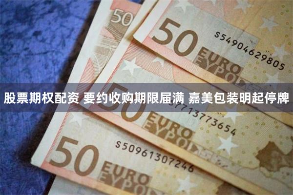 股票期权配资 要约收购期限届满 嘉美包装明起停牌