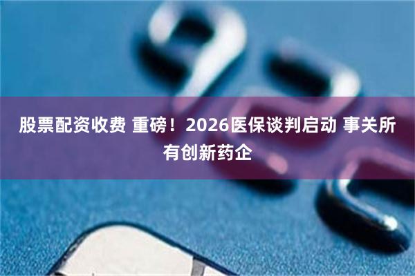 股票配资收费 重磅!2026医保谈判启动 事关所有创新药企