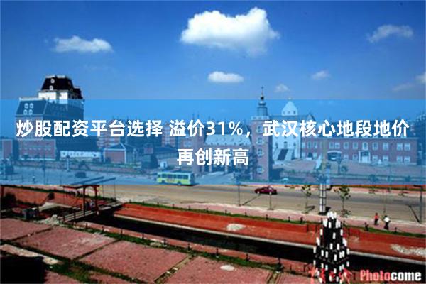 炒股配资平台选择 溢价31%，武汉核心地段地价再创新高