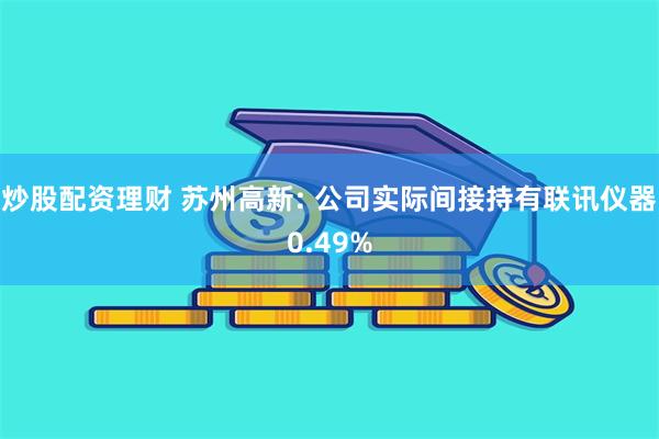 炒股配资理财 苏州高新: 公司实际间接持有联讯仪器0.49%