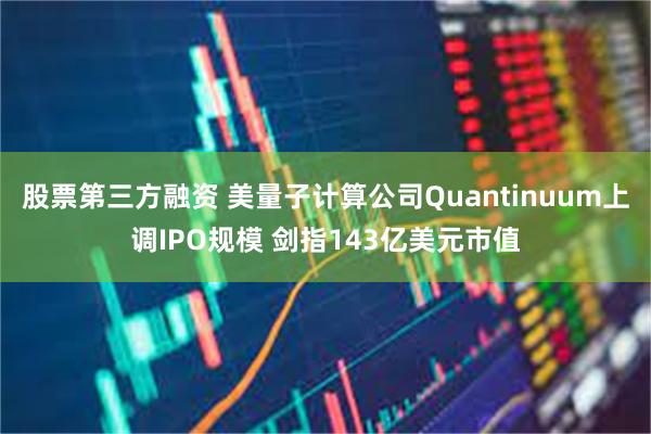 股票第三方融资 美量子计算公司Quantinuum上调IPO规模 剑指143亿美元市值