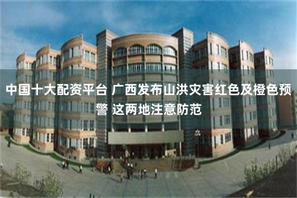 中国十大配资平台 广西发布山洪灾害红色及橙色预警 这两地注意防范