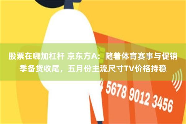 股票在哪加杠杆 京东方A：随着体育赛事与促销季备货收尾，五月份主流尺寸TV价格持稳