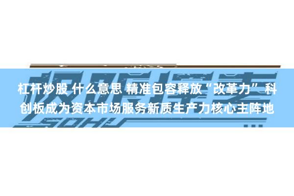 杠杆炒股 什么意思 精准包容释放“改革力” 科创板成为资本市场服务新质生产力核心主阵地