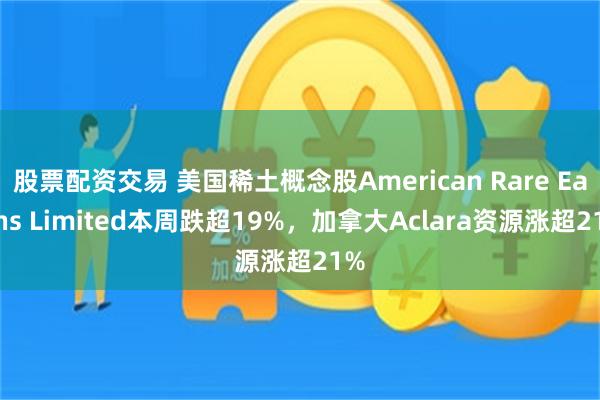 股票配资交易 美国稀土概念股American Rare Earths Limited本周跌超19%，加拿大Aclara资源涨超21%
