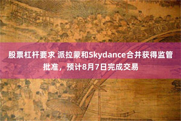 股票杠杆要求 派拉蒙和Skydance合并获得监管批准，预计8月7日完成交易