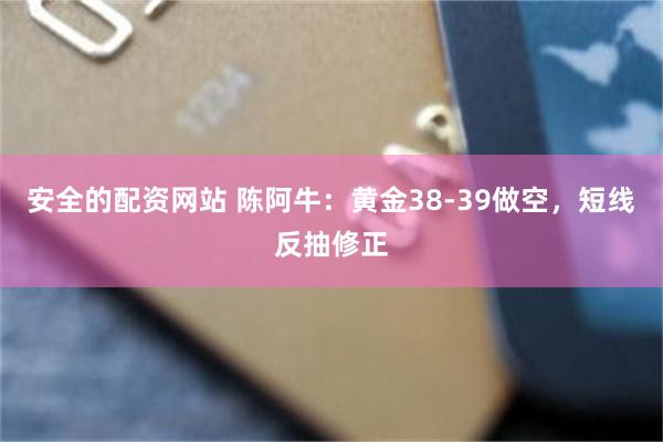 安全的配资网站 陈阿牛:黄金38-39做空,短线反抽修正