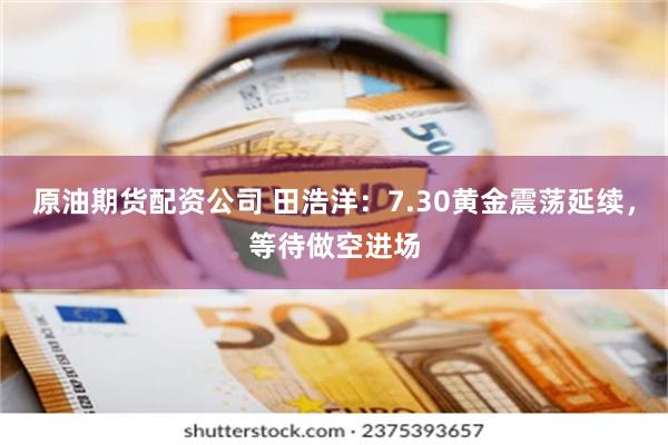 原油期货配资公司 田浩洋：7.30黄金震荡延续，等待做空进场