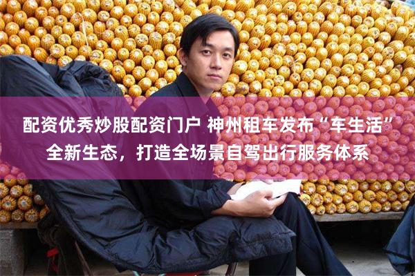 配资优秀炒股配资门户 神州租车发布“车生活”全新生态，打造全场景自驾出行服务体系