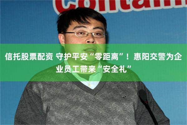 信托股票配资 守护平安“零距离”！惠阳交警为企业员工带来“安全礼”