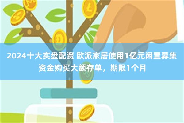 2024十大实盘配资 欧派家居使用1亿元闲置募集资金购买大额存单，期限1个月