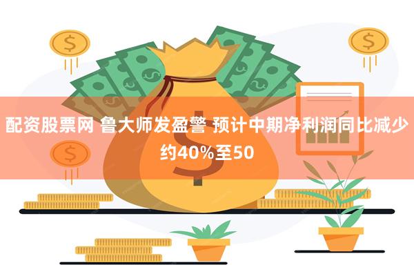 配资股票网 鲁大师发盈警 预计中期净利润同比减少约40%至50