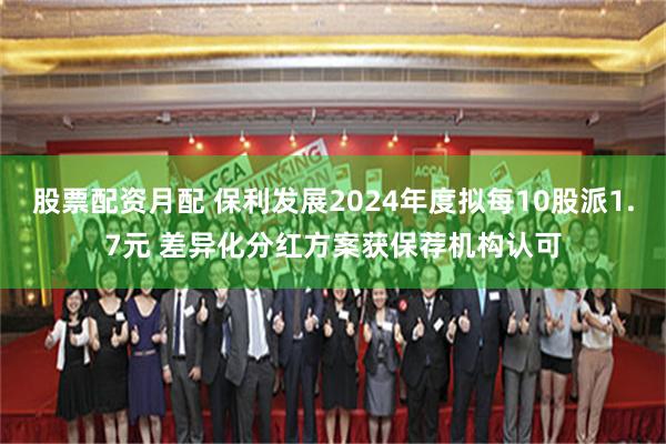 股票配资月配 保利发展2024年度拟每10股派1.7元 差异化分红方案获保荐机构认可
