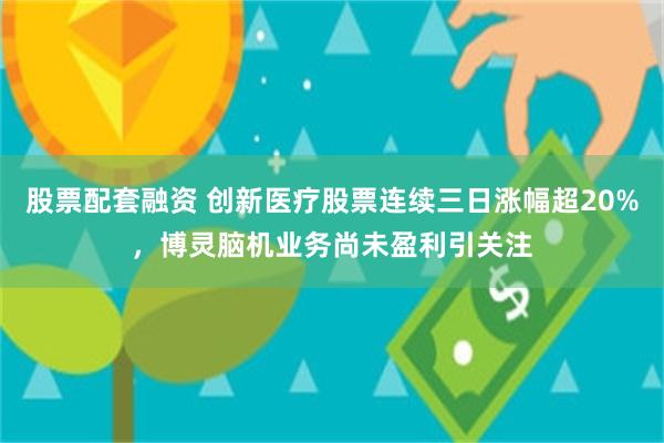 股票配套融资 创新医疗股票连续三日涨幅超20%，博灵脑机业务尚未盈利引关注