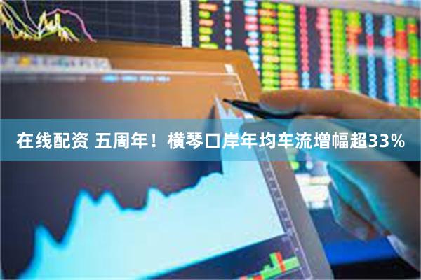 在线配资 五周年！横琴口岸年均车流增幅超33%