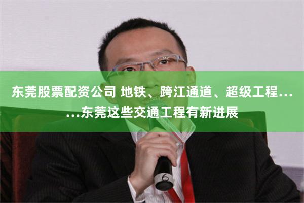 东莞股票配资公司 地铁、跨江通道、超级工程……东莞这些交通工程有新进展
