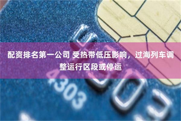 配资排名第一公司 受热带低压影响，过海列车调整运行区段或停运
