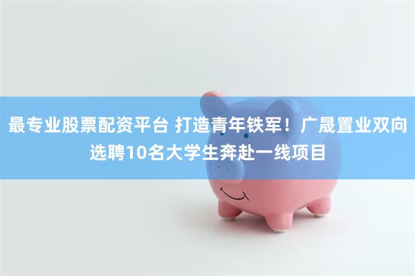 最专业股票配资平台 打造青年铁军！广晟置业双向选聘10名大学生奔赴一线项目