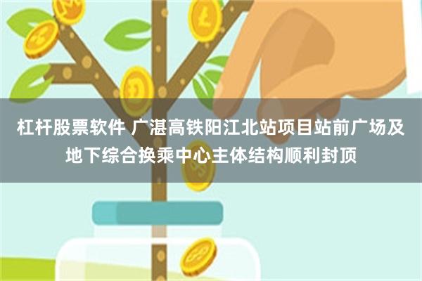 杠杆股票软件 广湛高铁阳江北站项目站前广场及地下综合换乘中心主体结构顺利封顶
