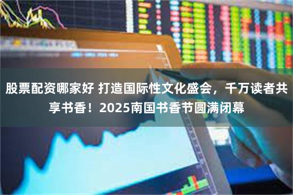 股票配资哪家好 打造国际性文化盛会，千万读者共享书香！2025南国书香节圆满闭幕