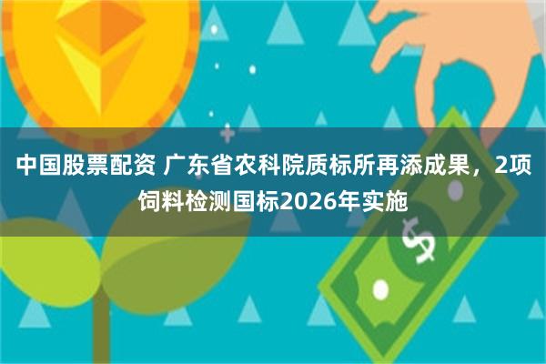 中国股票配资 广东省农科院质标所再添成果，2项饲料检测国标2026年实施