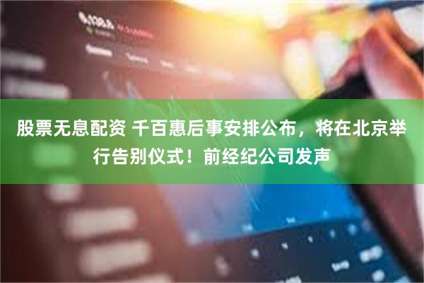 股票无息配资 千百惠后事安排公布，将在北京举行告别仪式！前经纪公司发声