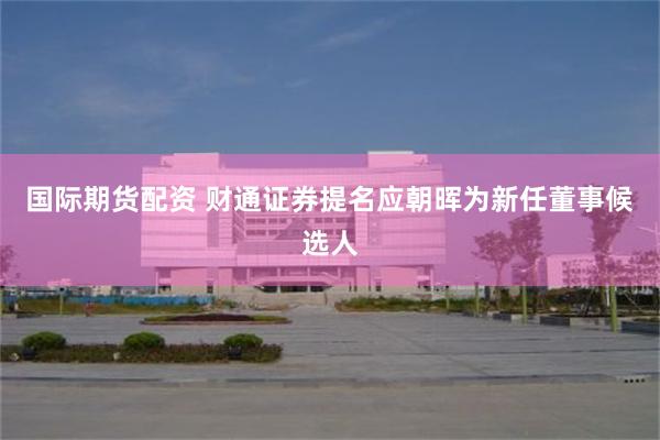 国际期货配资 财通证券提名应朝晖为新任董事候选人