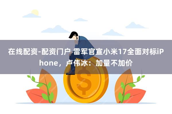 在线配资-配资门户 雷军官宣小米17全面对标iPhone，卢伟冰：加量不加价