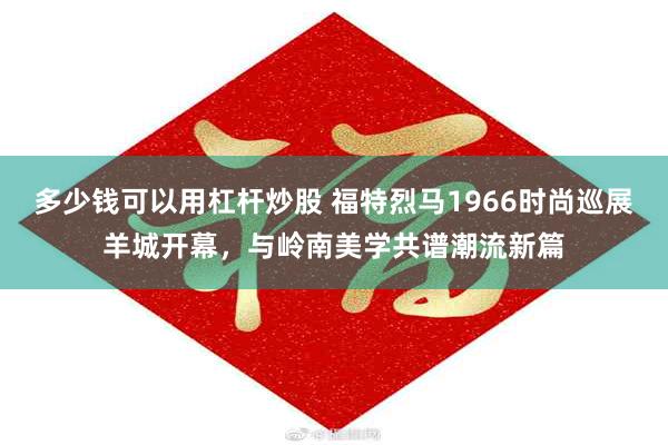 多少钱可以用杠杆炒股 福特烈马1966时尚巡展羊城开幕，与岭南美学共谱潮流新篇