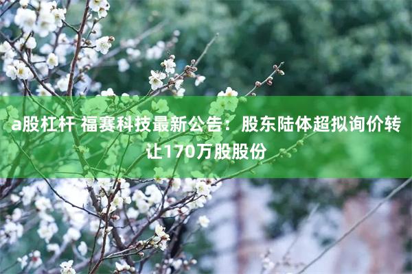 a股杠杆 福赛科技最新公告：股东陆体超拟询价转让170万股股份