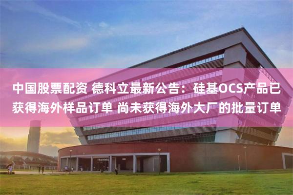 中国股票配资 德科立最新公告：硅基OCS产品已获得海外样品订单 尚未获得海外大厂的批量订单