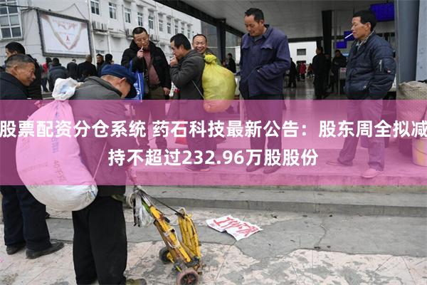 股票配资分仓系统 药石科技最新公告：股东周全拟减持不超过232.96万股股份